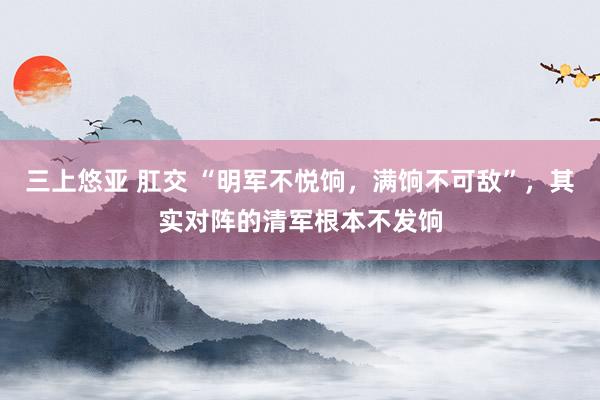 三上悠亚 肛交 “明军不悦饷，满饷不可敌”，其实对阵的清军根本不发饷