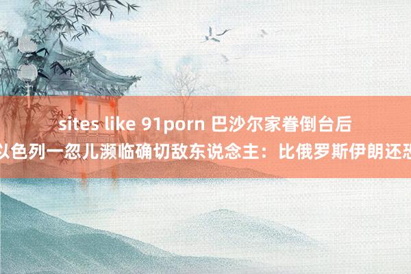 sites like 91porn 巴沙尔家眷倒台后，以色列一忽儿濒临确切敌东说念主：比俄罗斯伊朗还恐怖