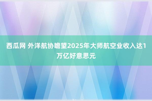西瓜网 外洋航协瞻望2025年大师航空业收入达1万亿好意思元