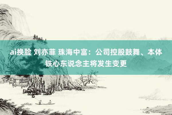 ai换脸 刘亦菲 珠海中富：公司控股鼓舞、本体铁心东说念主将发生变更