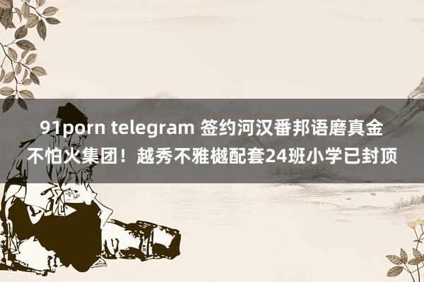 91porn telegram 签约河汉番邦语磨真金不怕火集团！越秀不雅樾配套24班小学已封顶