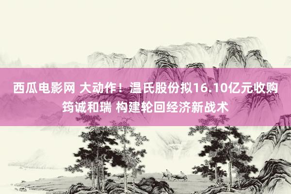 西瓜电影网 大动作！温氏股份拟16.10亿元收购筠诚和瑞 构建轮回经济新战术