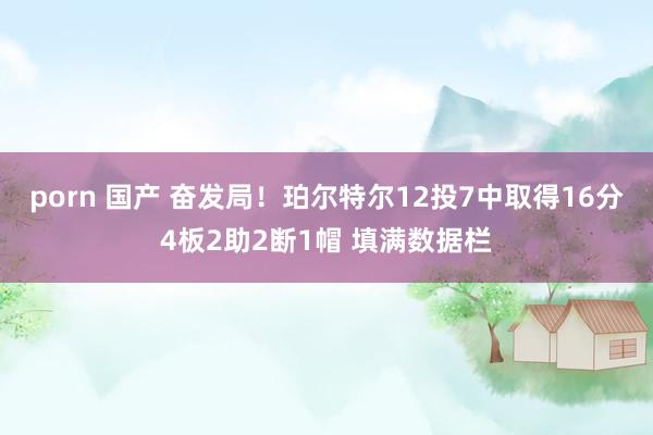 porn 国产 奋发局！珀尔特尔12投7中取得16分4板2助2断1帽 填满数据栏