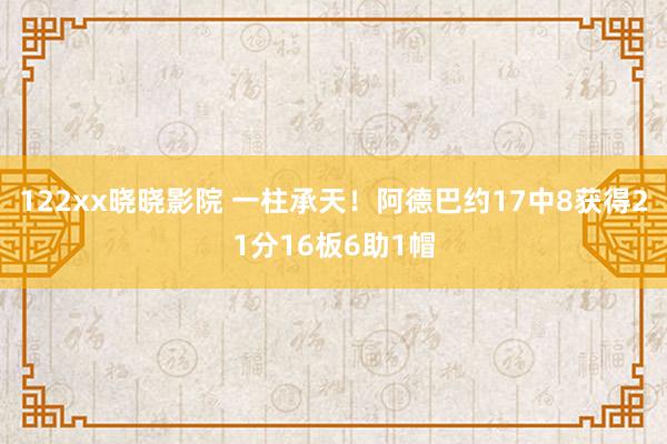 122xx晓晓影院 一柱承天！阿德巴约17中8获得21分16板6助1帽
