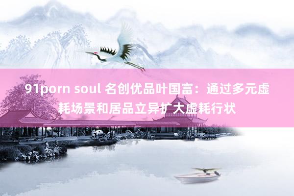 91porn soul 名创优品叶国富：通过多元虚耗场景和居品立异扩大虚耗行状