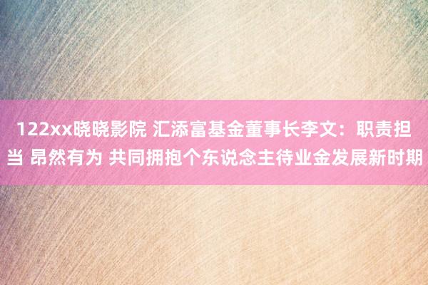122xx晓晓影院 汇添富基金董事长李文：职责担当 昂然有为 共同拥抱个东说念主待业金发展新时期