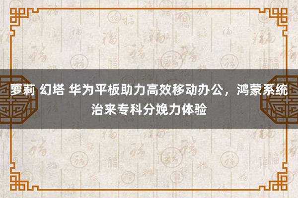 萝莉 幻塔 华为平板助力高效移动办公，鸿蒙系统治来专科分娩力体验