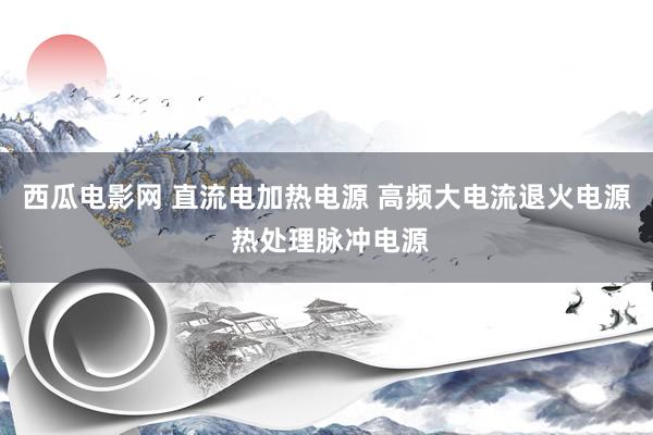 西瓜电影网 直流电加热电源 高频大电流退火电源 热处理脉冲电源