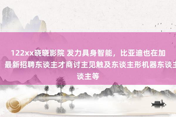 122xx晓晓影院 发力具身智能，比亚迪也在加力！最新招聘东谈主才商讨主见触及东谈主形机器东谈主等