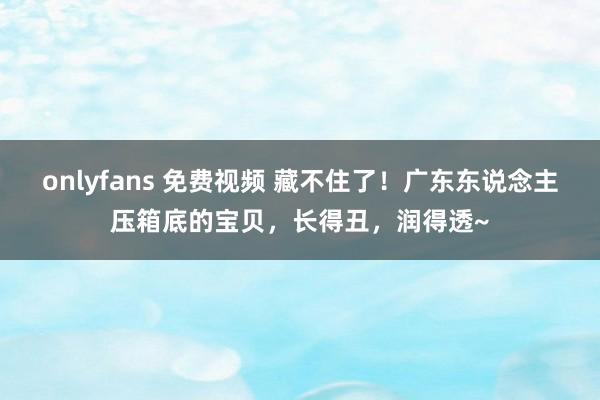 onlyfans 免费视频 藏不住了！广东东说念主压箱底的宝贝，长得丑，润得透~