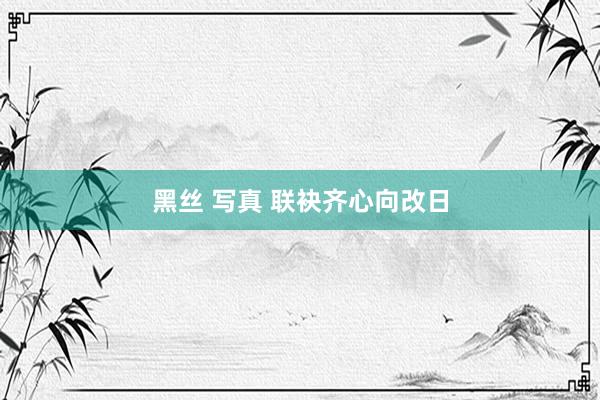 黑丝 写真 联袂齐心向改日