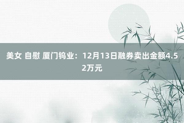 美女 自慰 厦门钨业：12月13日融券卖出金额4.52万元