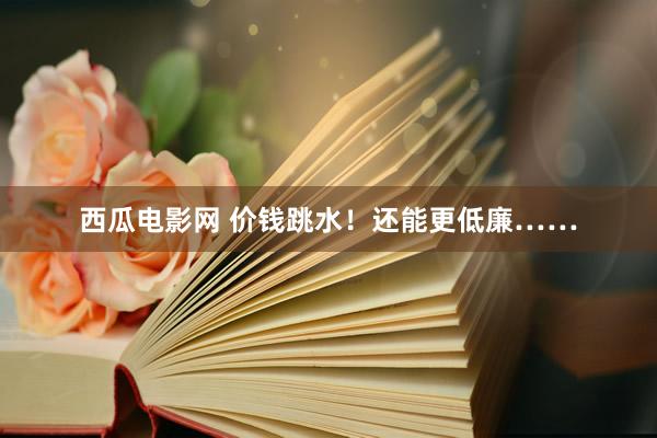 西瓜电影网 价钱跳水！还能更低廉……