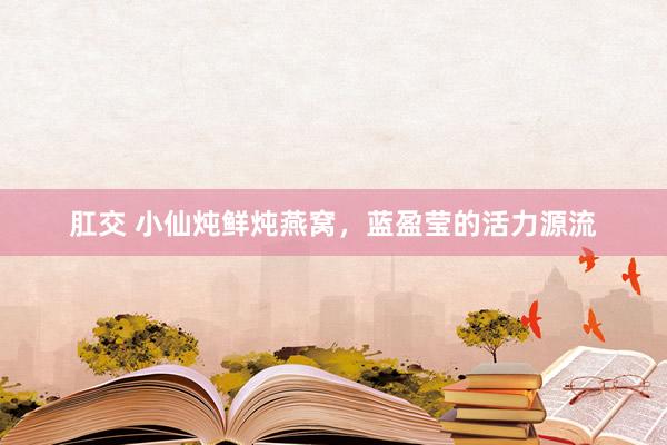 肛交 小仙炖鲜炖燕窝，蓝盈莹的活力源流