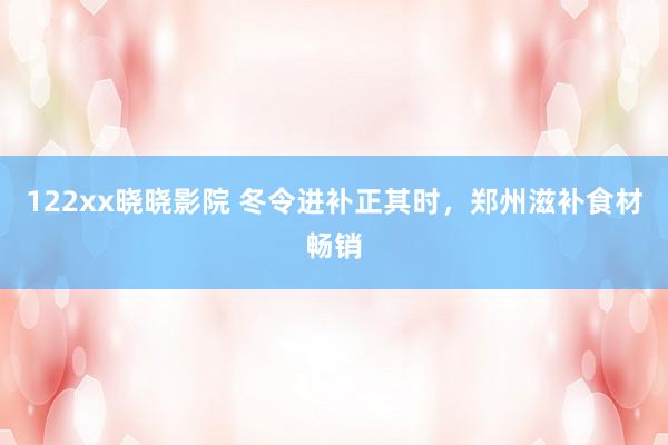 122xx晓晓影院 冬令进补正其时，郑州滋补食材畅销