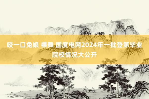 咬一口兔娘 裸舞 国度电网2024年一批登第毕业院校情况大公开