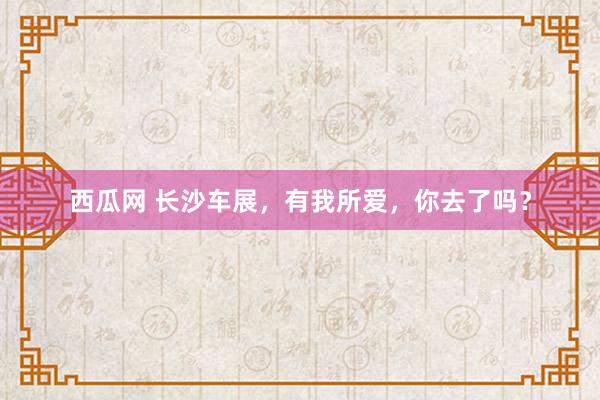 西瓜网 长沙车展，有我所爱，你去了吗？