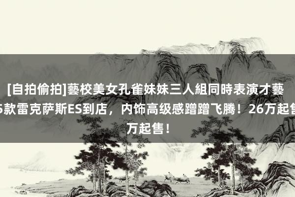 [自拍偷拍]藝校美女孔雀妹妹三人組同時表演才藝 25款雷克萨斯ES到店，内饰高级感蹭蹭飞腾！26万起售！