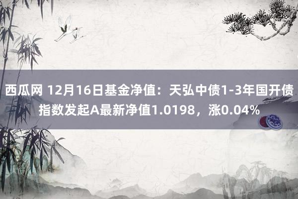 西瓜网 12月16日基金净值：天弘中债1-3年国开债指数发起A最新净值1.0198，涨0.04%