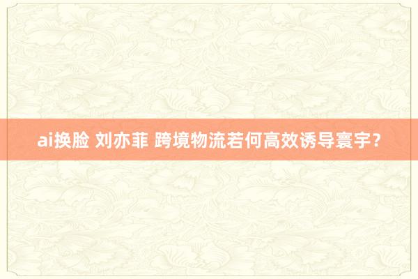 ai换脸 刘亦菲 跨境物流若何高效诱导寰宇？