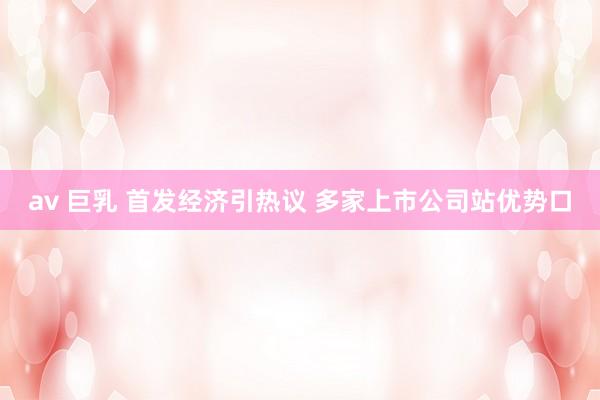 av 巨乳 首发经济引热议 多家上市公司站优势口