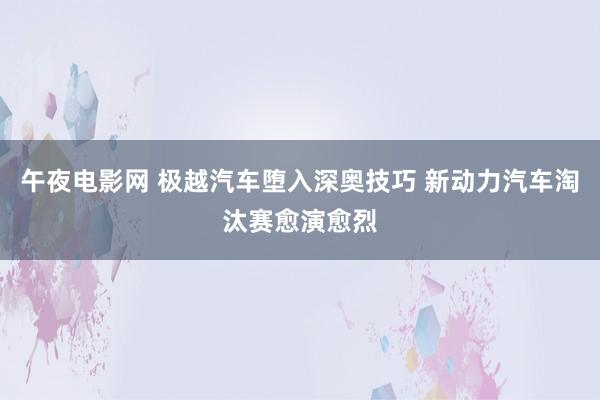 午夜电影网 极越汽车堕入深奥技巧 新动力汽车淘汰赛愈演愈烈