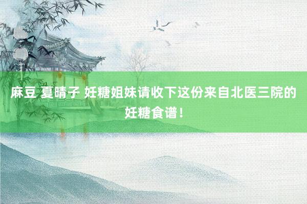 麻豆 夏晴子 妊糖姐妹请收下这份来自北医三院的妊糖食谱！