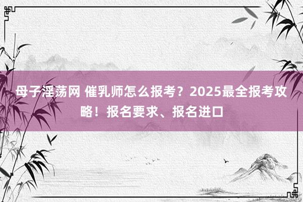 母子淫荡网 催乳师怎么报考？2025最全报考攻略！报名要求、报名进口