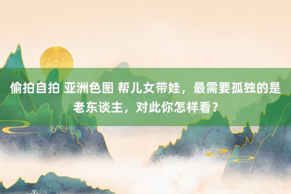 偷拍自拍 亚洲色图 帮儿女带娃，最需要孤独的是老东谈主，对此你怎样看？
