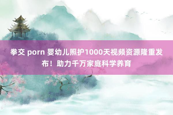 拳交 porn 婴幼儿照护1000天视频资源隆重发布！助力千万家庭科学养育