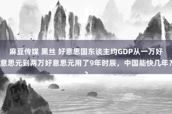 麻豆传媒 黑丝 好意思国东谈主均GDP从一万好意思元到两万好意思元用了9年时辰，中国能快几年？