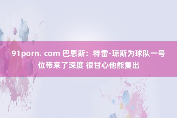 91porn. com 巴恩斯：特雷-琼斯为球队一号位带来了深度 很甘心他能复出