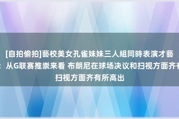 [自拍偷拍]藝校美女孔雀妹妹三人組同時表演才藝 雷迪克：从G联赛推崇来看 布朗尼在球场决议和扫视方面齐有所高出