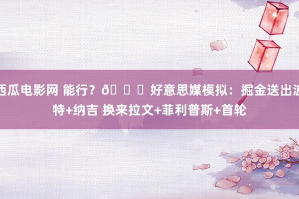 西瓜电影网 能行？👀好意思媒模拟：掘金送出波特+纳吉 换来拉文+菲利普斯+首轮