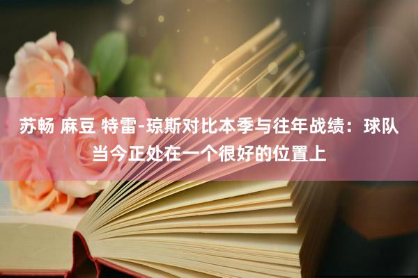 苏畅 麻豆 特雷-琼斯对比本季与往年战绩：球队当今正处在一个很好的位置上