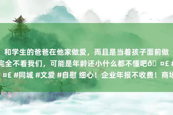 和学生的爸爸在他家做爱，而且是当着孩子面前做爱，太刺激了，孩子完全不看我们，可能是年龄还小什么都不懂吧🤣 #同城 #文爱 #自慰 细心！企业年报不收费！商场监管总局紧要指示