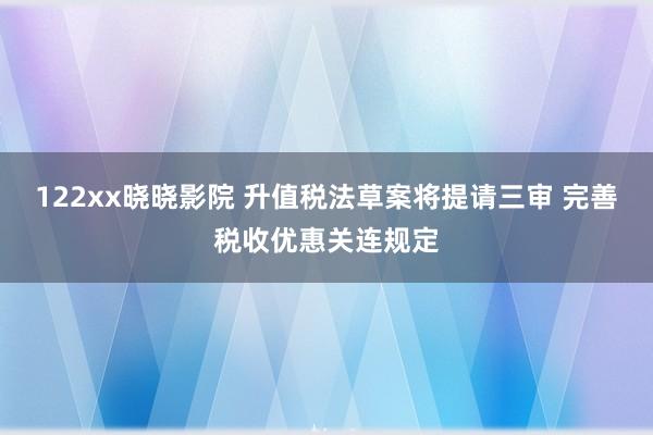 122xx晓晓影院 升值税法草案将提请三审 完善税收优惠关连规定