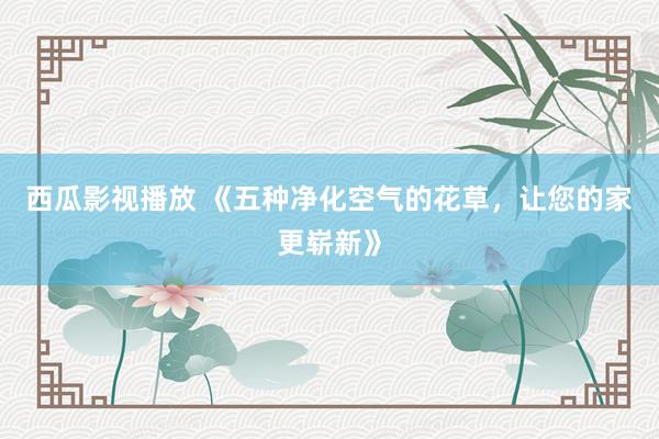 西瓜影视播放 《五种净化空气的花草，让您的家更崭新》
