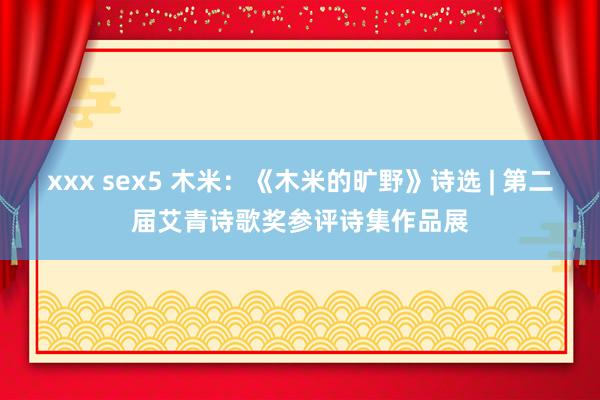 xxx sex5 木米：《木米的旷野》诗选 | 第二届艾青诗歌奖参评诗集作品展