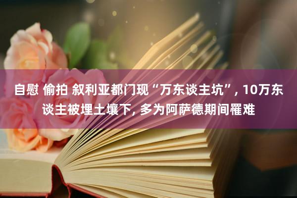 自慰 偷拍 叙利亚都门现“万东谈主坑”， 10万东谈主被埋土壤下， 多为阿萨德期间罹难