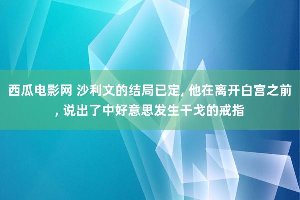 西瓜电影网 沙利文的结局已定， 他在离开白宫之前， 说出了中好意思发生干戈的戒指