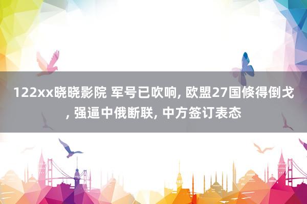 122xx晓晓影院 军号已吹响， 欧盟27国倏得倒戈， 强逼中俄断联， 中方签订表态