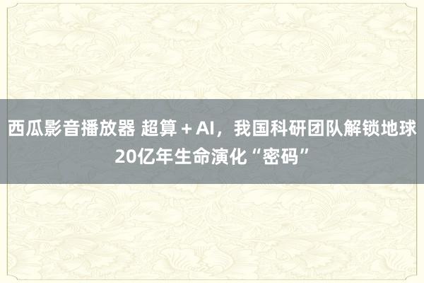 西瓜影音播放器 超算＋AI，我国科研团队解锁地球20亿年生命演化“密码”