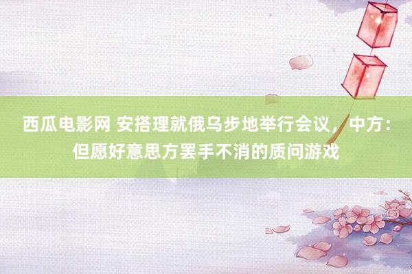 西瓜电影网 安搭理就俄乌步地举行会议，中方：但愿好意思方罢手不消的质问游戏