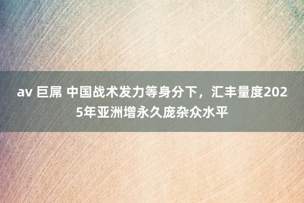 av 巨屌 中国战术发力等身分下，汇丰量度2025年亚洲增永久庞杂众水平