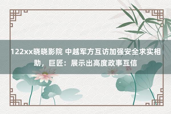 122xx晓晓影院 中越军方互访加强安全求实相助，巨匠：展示出高度政事互信