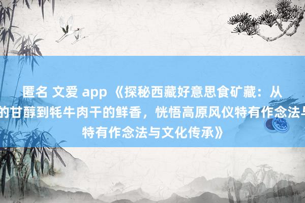 匿名 文爱 app 《探秘西藏好意思食矿藏：从藏式酥油茶的甘醇到牦牛肉干的鲜香，恍悟高原风仪特有作念法与文化传承》