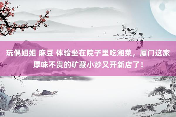 玩偶姐姐 麻豆 体验坐在院子里吃湘菜，厦门这家厚味不贵的矿藏小炒又开新店了！