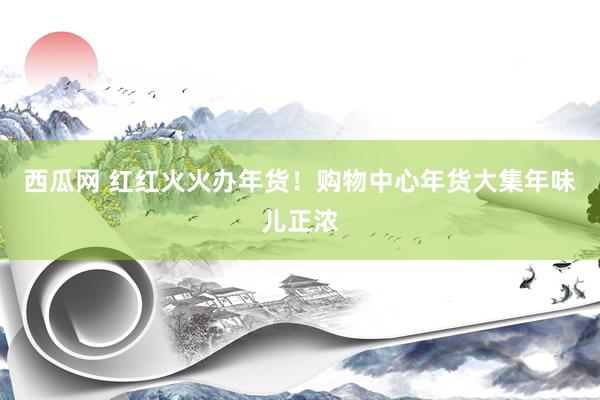 西瓜网 红红火火办年货！购物中心年货大集年味儿正浓