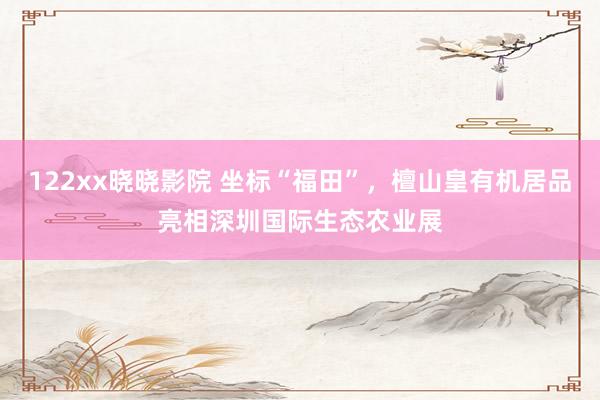 122xx晓晓影院 坐标“福田”，檀山皇有机居品亮相深圳国际生态农业展